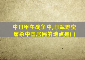 中日甲午战争中,日军野蛮屠杀中国居民的地点是( )